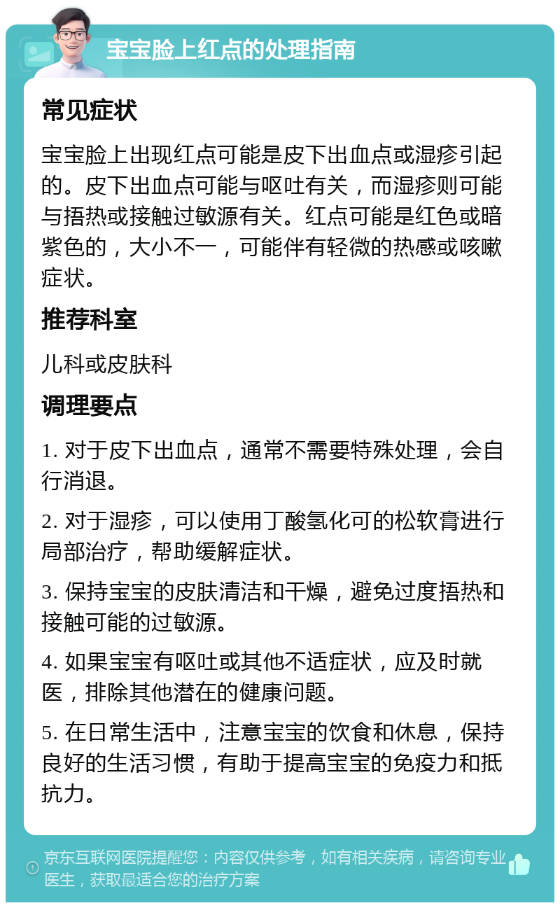 宝宝脸上红点的处理指南 常见症状 宝宝脸上出现红点可能是皮下出血点或湿疹引起的。皮下出血点可能与呕吐有关，而湿疹则可能与捂热或接触过敏源有关。红点可能是红色或暗紫色的，大小不一，可能伴有轻微的热感或咳嗽症状。 推荐科室 儿科或皮肤科 调理要点 1. 对于皮下出血点，通常不需要特殊处理，会自行消退。 2. 对于湿疹，可以使用丁酸氢化可的松软膏进行局部治疗，帮助缓解症状。 3. 保持宝宝的皮肤清洁和干燥，避免过度捂热和接触可能的过敏源。 4. 如果宝宝有呕吐或其他不适症状，应及时就医，排除其他潜在的健康问题。 5. 在日常生活中，注意宝宝的饮食和休息，保持良好的生活习惯，有助于提高宝宝的免疫力和抵抗力。