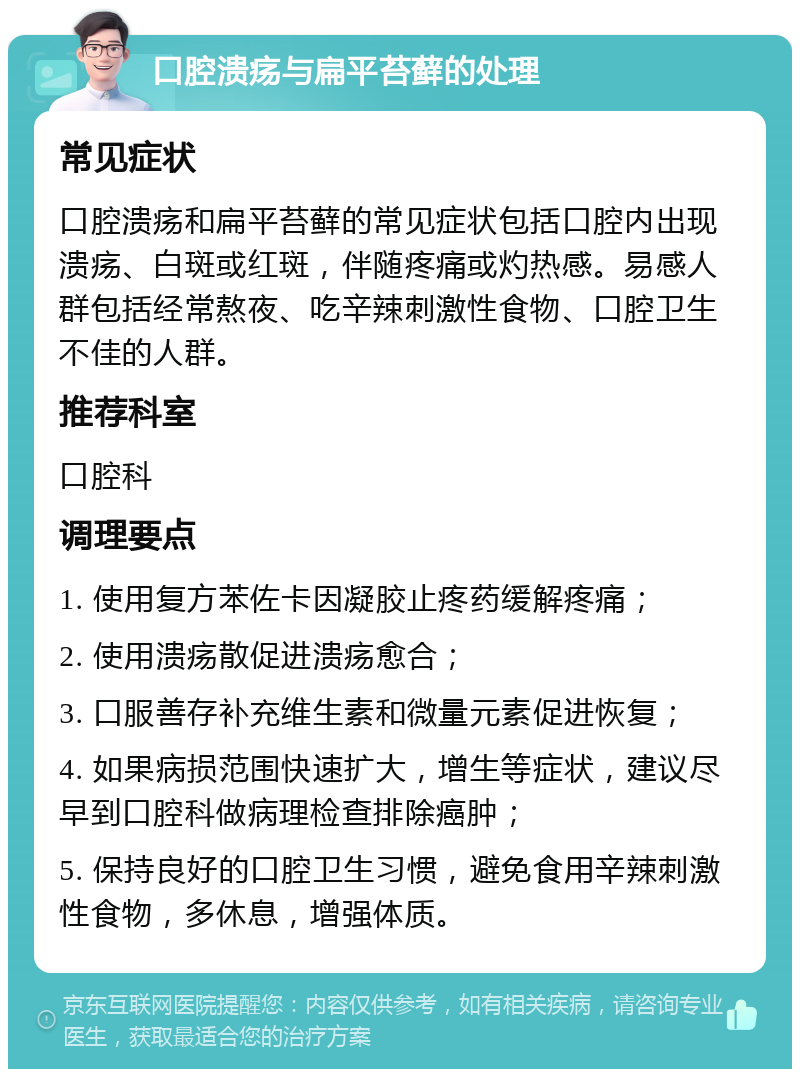 口腔溃疡与扁平苔藓的处理 常见症状 口腔溃疡和扁平苔藓的常见症状包括口腔内出现溃疡、白斑或红斑，伴随疼痛或灼热感。易感人群包括经常熬夜、吃辛辣刺激性食物、口腔卫生不佳的人群。 推荐科室 口腔科 调理要点 1. 使用复方苯佐卡因凝胶止疼药缓解疼痛； 2. 使用溃疡散促进溃疡愈合； 3. 口服善存补充维生素和微量元素促进恢复； 4. 如果病损范围快速扩大，增生等症状，建议尽早到口腔科做病理检查排除癌肿； 5. 保持良好的口腔卫生习惯，避免食用辛辣刺激性食物，多休息，增强体质。