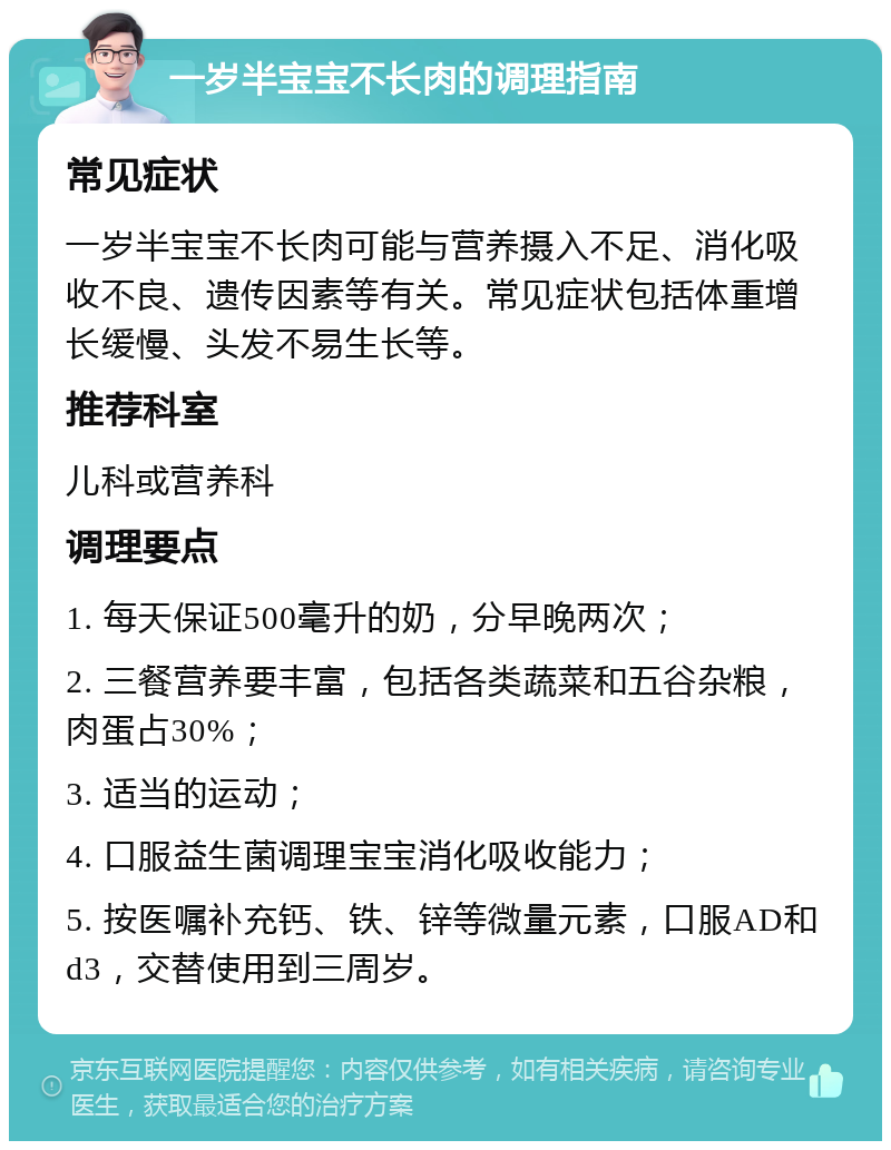 一岁半宝宝不长肉的调理指南 常见症状 一岁半宝宝不长肉可能与营养摄入不足、消化吸收不良、遗传因素等有关。常见症状包括体重增长缓慢、头发不易生长等。 推荐科室 儿科或营养科 调理要点 1. 每天保证500毫升的奶，分早晚两次； 2. 三餐营养要丰富，包括各类蔬菜和五谷杂粮，肉蛋占30%； 3. 适当的运动； 4. 口服益生菌调理宝宝消化吸收能力； 5. 按医嘱补充钙、铁、锌等微量元素，口服AD和d3，交替使用到三周岁。