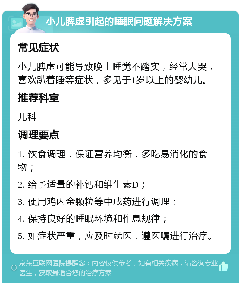 小儿脾虚引起的睡眠问题解决方案 常见症状 小儿脾虚可能导致晚上睡觉不踏实，经常大哭，喜欢趴着睡等症状，多见于1岁以上的婴幼儿。 推荐科室 儿科 调理要点 1. 饮食调理，保证营养均衡，多吃易消化的食物； 2. 给予适量的补钙和维生素D； 3. 使用鸡内金颗粒等中成药进行调理； 4. 保持良好的睡眠环境和作息规律； 5. 如症状严重，应及时就医，遵医嘱进行治疗。