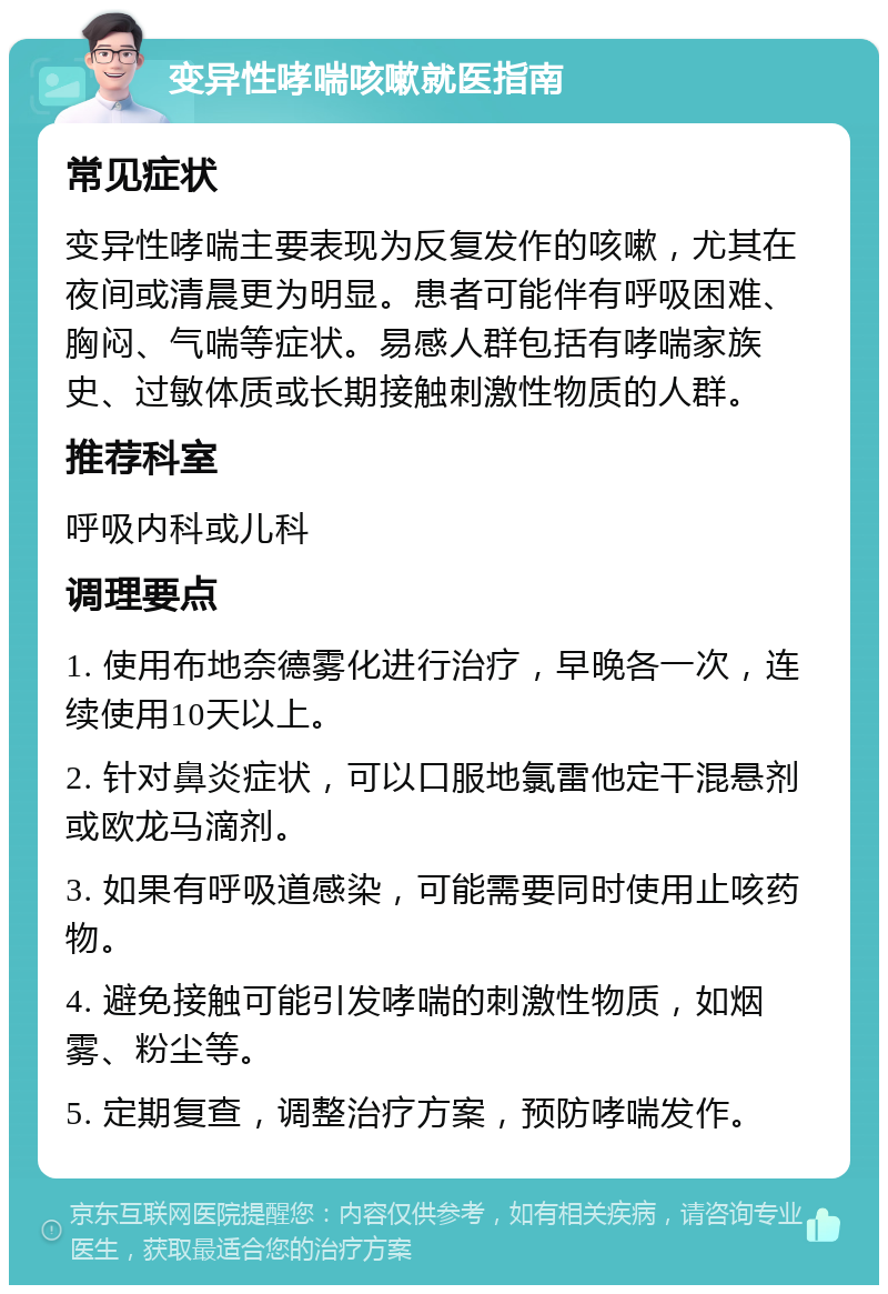 变异性哮喘咳嗽就医指南 常见症状 变异性哮喘主要表现为反复发作的咳嗽，尤其在夜间或清晨更为明显。患者可能伴有呼吸困难、胸闷、气喘等症状。易感人群包括有哮喘家族史、过敏体质或长期接触刺激性物质的人群。 推荐科室 呼吸内科或儿科 调理要点 1. 使用布地奈德雾化进行治疗，早晚各一次，连续使用10天以上。 2. 针对鼻炎症状，可以口服地氯雷他定干混悬剂或欧龙马滴剂。 3. 如果有呼吸道感染，可能需要同时使用止咳药物。 4. 避免接触可能引发哮喘的刺激性物质，如烟雾、粉尘等。 5. 定期复查，调整治疗方案，预防哮喘发作。