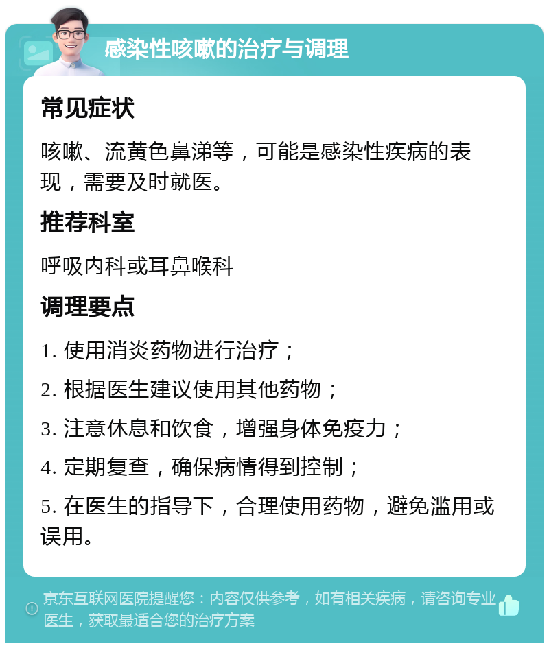 感染性咳嗽的治疗与调理 常见症状 咳嗽、流黄色鼻涕等，可能是感染性疾病的表现，需要及时就医。 推荐科室 呼吸内科或耳鼻喉科 调理要点 1. 使用消炎药物进行治疗； 2. 根据医生建议使用其他药物； 3. 注意休息和饮食，增强身体免疫力； 4. 定期复查，确保病情得到控制； 5. 在医生的指导下，合理使用药物，避免滥用或误用。