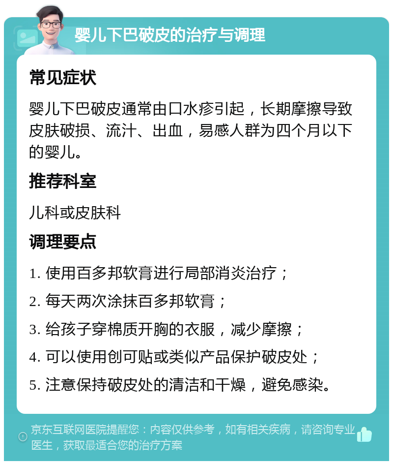 婴儿下巴破皮的治疗与调理 常见症状 婴儿下巴破皮通常由口水疹引起，长期摩擦导致皮肤破损、流汁、出血，易感人群为四个月以下的婴儿。 推荐科室 儿科或皮肤科 调理要点 1. 使用百多邦软膏进行局部消炎治疗； 2. 每天两次涂抹百多邦软膏； 3. 给孩子穿棉质开胸的衣服，减少摩擦； 4. 可以使用创可贴或类似产品保护破皮处； 5. 注意保持破皮处的清洁和干燥，避免感染。