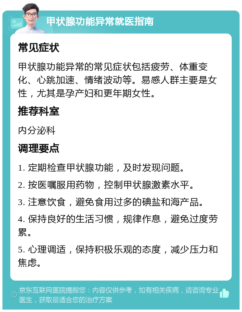 甲状腺功能异常就医指南 常见症状 甲状腺功能异常的常见症状包括疲劳、体重变化、心跳加速、情绪波动等。易感人群主要是女性，尤其是孕产妇和更年期女性。 推荐科室 内分泌科 调理要点 1. 定期检查甲状腺功能，及时发现问题。 2. 按医嘱服用药物，控制甲状腺激素水平。 3. 注意饮食，避免食用过多的碘盐和海产品。 4. 保持良好的生活习惯，规律作息，避免过度劳累。 5. 心理调适，保持积极乐观的态度，减少压力和焦虑。