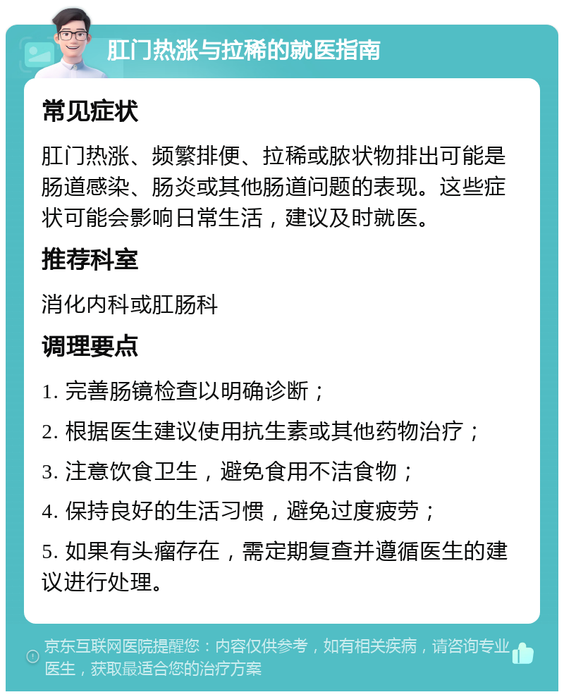 肛门热涨与拉稀的就医指南 常见症状 肛门热涨、频繁排便、拉稀或脓状物排出可能是肠道感染、肠炎或其他肠道问题的表现。这些症状可能会影响日常生活，建议及时就医。 推荐科室 消化内科或肛肠科 调理要点 1. 完善肠镜检查以明确诊断； 2. 根据医生建议使用抗生素或其他药物治疗； 3. 注意饮食卫生，避免食用不洁食物； 4. 保持良好的生活习惯，避免过度疲劳； 5. 如果有头瘤存在，需定期复查并遵循医生的建议进行处理。