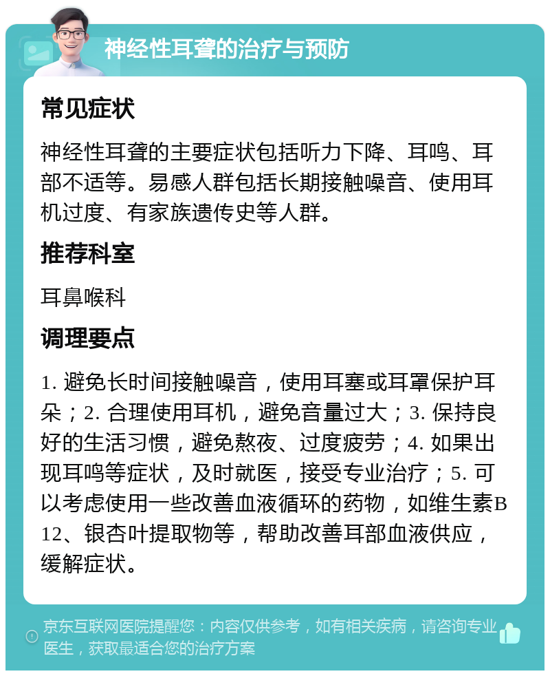 神经性耳聋的治疗与预防 常见症状 神经性耳聋的主要症状包括听力下降、耳鸣、耳部不适等。易感人群包括长期接触噪音、使用耳机过度、有家族遗传史等人群。 推荐科室 耳鼻喉科 调理要点 1. 避免长时间接触噪音，使用耳塞或耳罩保护耳朵；2. 合理使用耳机，避免音量过大；3. 保持良好的生活习惯，避免熬夜、过度疲劳；4. 如果出现耳鸣等症状，及时就医，接受专业治疗；5. 可以考虑使用一些改善血液循环的药物，如维生素B12、银杏叶提取物等，帮助改善耳部血液供应，缓解症状。