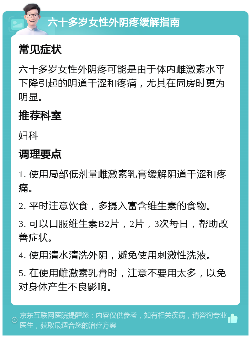 六十多岁女性外阴疼缓解指南 常见症状 六十多岁女性外阴疼可能是由于体内雌激素水平下降引起的阴道干涩和疼痛，尤其在同房时更为明显。 推荐科室 妇科 调理要点 1. 使用局部低剂量雌激素乳膏缓解阴道干涩和疼痛。 2. 平时注意饮食，多摄入富含维生素的食物。 3. 可以口服维生素B2片，2片，3次每日，帮助改善症状。 4. 使用清水清洗外阴，避免使用刺激性洗液。 5. 在使用雌激素乳膏时，注意不要用太多，以免对身体产生不良影响。