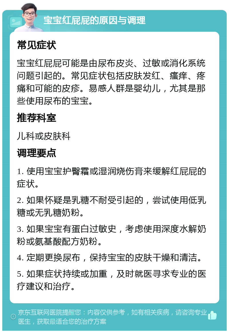 宝宝红屁屁的原因与调理 常见症状 宝宝红屁屁可能是由尿布皮炎、过敏或消化系统问题引起的。常见症状包括皮肤发红、瘙痒、疼痛和可能的皮疹。易感人群是婴幼儿，尤其是那些使用尿布的宝宝。 推荐科室 儿科或皮肤科 调理要点 1. 使用宝宝护臀霜或湿润烧伤膏来缓解红屁屁的症状。 2. 如果怀疑是乳糖不耐受引起的，尝试使用低乳糖或无乳糖奶粉。 3. 如果宝宝有蛋白过敏史，考虑使用深度水解奶粉或氨基酸配方奶粉。 4. 定期更换尿布，保持宝宝的皮肤干燥和清洁。 5. 如果症状持续或加重，及时就医寻求专业的医疗建议和治疗。