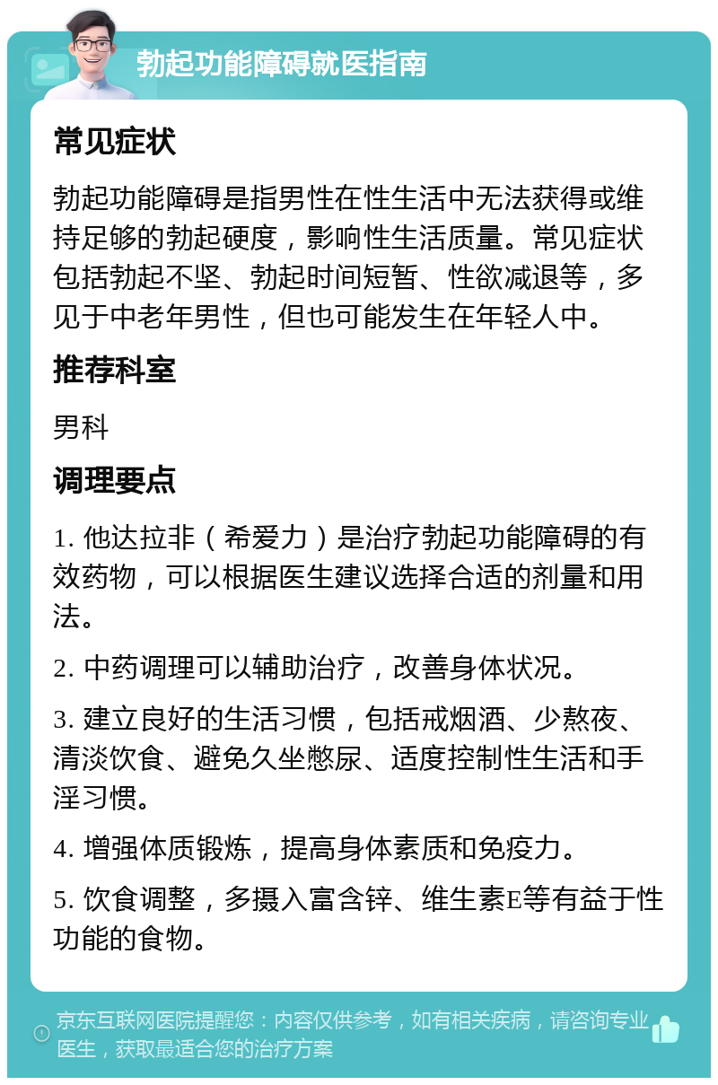 勃起功能障碍就医指南 常见症状 勃起功能障碍是指男性在性生活中无法获得或维持足够的勃起硬度，影响性生活质量。常见症状包括勃起不坚、勃起时间短暂、性欲减退等，多见于中老年男性，但也可能发生在年轻人中。 推荐科室 男科 调理要点 1. 他达拉非（希爱力）是治疗勃起功能障碍的有效药物，可以根据医生建议选择合适的剂量和用法。 2. 中药调理可以辅助治疗，改善身体状况。 3. 建立良好的生活习惯，包括戒烟酒、少熬夜、清淡饮食、避免久坐憋尿、适度控制性生活和手淫习惯。 4. 增强体质锻炼，提高身体素质和免疫力。 5. 饮食调整，多摄入富含锌、维生素E等有益于性功能的食物。