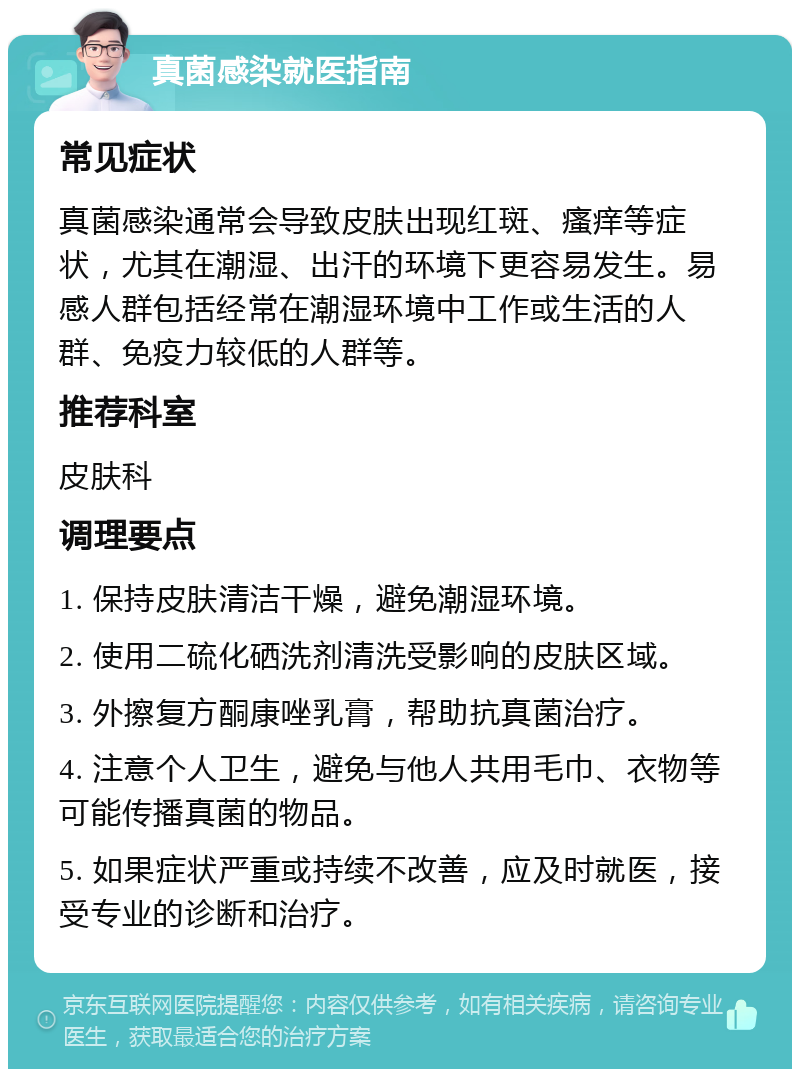 真菌感染就医指南 常见症状 真菌感染通常会导致皮肤出现红斑、瘙痒等症状，尤其在潮湿、出汗的环境下更容易发生。易感人群包括经常在潮湿环境中工作或生活的人群、免疫力较低的人群等。 推荐科室 皮肤科 调理要点 1. 保持皮肤清洁干燥，避免潮湿环境。 2. 使用二硫化硒洗剂清洗受影响的皮肤区域。 3. 外擦复方酮康唑乳膏，帮助抗真菌治疗。 4. 注意个人卫生，避免与他人共用毛巾、衣物等可能传播真菌的物品。 5. 如果症状严重或持续不改善，应及时就医，接受专业的诊断和治疗。