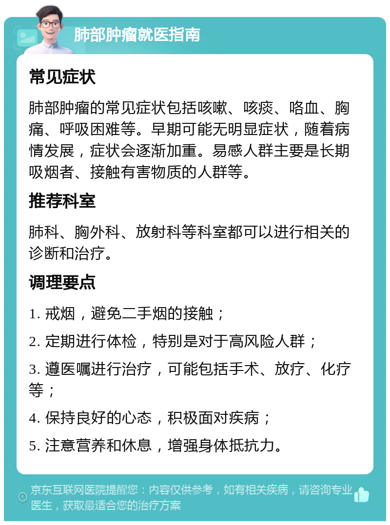 肺部肿瘤就医指南 常见症状 肺部肿瘤的常见症状包括咳嗽、咳痰、咯血、胸痛、呼吸困难等。早期可能无明显症状，随着病情发展，症状会逐渐加重。易感人群主要是长期吸烟者、接触有害物质的人群等。 推荐科室 肺科、胸外科、放射科等科室都可以进行相关的诊断和治疗。 调理要点 1. 戒烟，避免二手烟的接触； 2. 定期进行体检，特别是对于高风险人群； 3. 遵医嘱进行治疗，可能包括手术、放疗、化疗等； 4. 保持良好的心态，积极面对疾病； 5. 注意营养和休息，增强身体抵抗力。