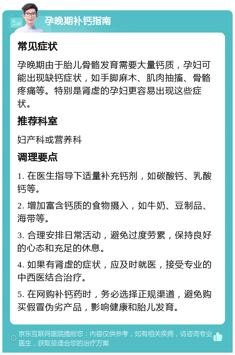 孕晚期补钙指南 常见症状 孕晚期由于胎儿骨骼发育需要大量钙质，孕妇可能出现缺钙症状，如手脚麻木、肌肉抽搐、骨骼疼痛等。特别是肾虚的孕妇更容易出现这些症状。 推荐科室 妇产科或营养科 调理要点 1. 在医生指导下适量补充钙剂，如碳酸钙、乳酸钙等。 2. 增加富含钙质的食物摄入，如牛奶、豆制品、海带等。 3. 合理安排日常活动，避免过度劳累，保持良好的心态和充足的休息。 4. 如果有肾虚的症状，应及时就医，接受专业的中西医结合治疗。 5. 在网购补钙药时，务必选择正规渠道，避免购买假冒伪劣产品，影响健康和胎儿发育。