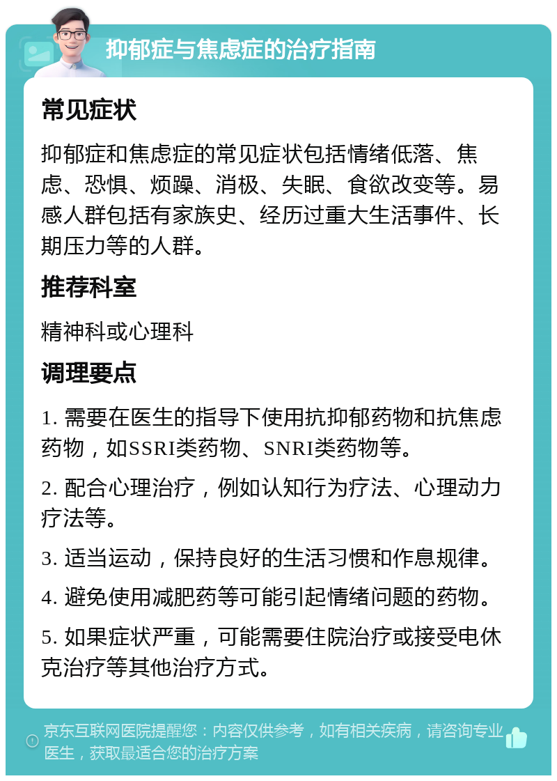 抑郁症与焦虑症的治疗指南 常见症状 抑郁症和焦虑症的常见症状包括情绪低落、焦虑、恐惧、烦躁、消极、失眠、食欲改变等。易感人群包括有家族史、经历过重大生活事件、长期压力等的人群。 推荐科室 精神科或心理科 调理要点 1. 需要在医生的指导下使用抗抑郁药物和抗焦虑药物，如SSRI类药物、SNRI类药物等。 2. 配合心理治疗，例如认知行为疗法、心理动力疗法等。 3. 适当运动，保持良好的生活习惯和作息规律。 4. 避免使用减肥药等可能引起情绪问题的药物。 5. 如果症状严重，可能需要住院治疗或接受电休克治疗等其他治疗方式。