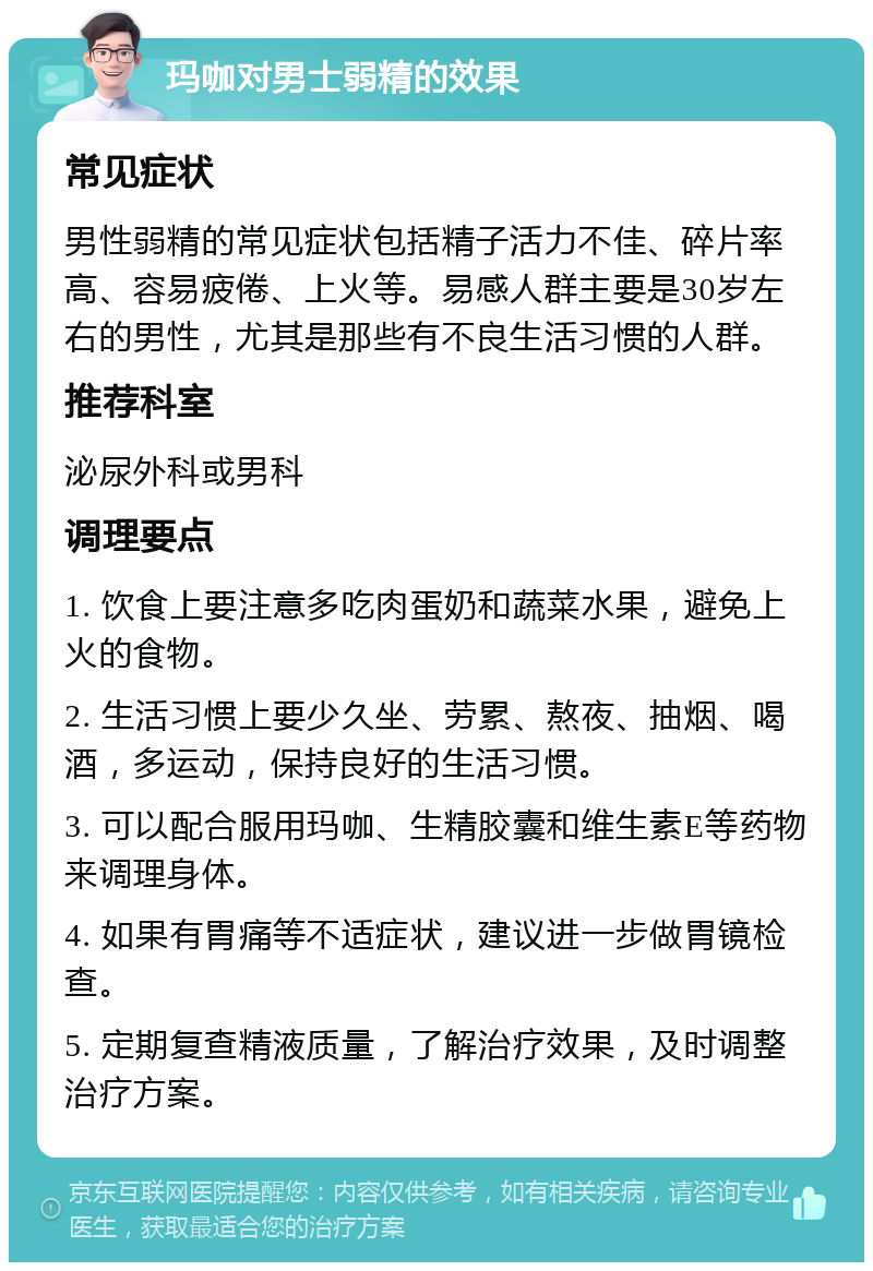 玛咖对男士弱精的效果 常见症状 男性弱精的常见症状包括精子活力不佳、碎片率高、容易疲倦、上火等。易感人群主要是30岁左右的男性，尤其是那些有不良生活习惯的人群。 推荐科室 泌尿外科或男科 调理要点 1. 饮食上要注意多吃肉蛋奶和蔬菜水果，避免上火的食物。 2. 生活习惯上要少久坐、劳累、熬夜、抽烟、喝酒，多运动，保持良好的生活习惯。 3. 可以配合服用玛咖、生精胶囊和维生素E等药物来调理身体。 4. 如果有胃痛等不适症状，建议进一步做胃镜检查。 5. 定期复查精液质量，了解治疗效果，及时调整治疗方案。