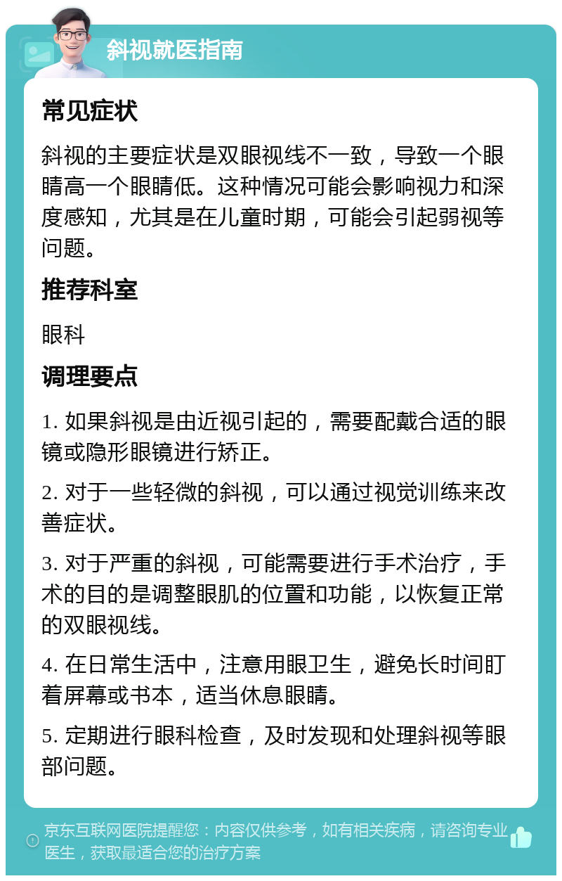 斜视就医指南 常见症状 斜视的主要症状是双眼视线不一致，导致一个眼睛高一个眼睛低。这种情况可能会影响视力和深度感知，尤其是在儿童时期，可能会引起弱视等问题。 推荐科室 眼科 调理要点 1. 如果斜视是由近视引起的，需要配戴合适的眼镜或隐形眼镜进行矫正。 2. 对于一些轻微的斜视，可以通过视觉训练来改善症状。 3. 对于严重的斜视，可能需要进行手术治疗，手术的目的是调整眼肌的位置和功能，以恢复正常的双眼视线。 4. 在日常生活中，注意用眼卫生，避免长时间盯着屏幕或书本，适当休息眼睛。 5. 定期进行眼科检查，及时发现和处理斜视等眼部问题。