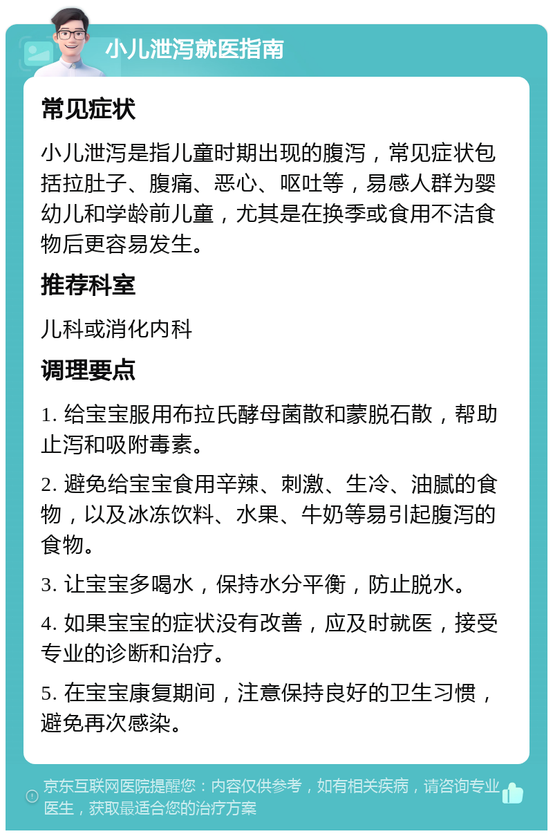 小儿泄泻就医指南 常见症状 小儿泄泻是指儿童时期出现的腹泻，常见症状包括拉肚子、腹痛、恶心、呕吐等，易感人群为婴幼儿和学龄前儿童，尤其是在换季或食用不洁食物后更容易发生。 推荐科室 儿科或消化内科 调理要点 1. 给宝宝服用布拉氏酵母菌散和蒙脱石散，帮助止泻和吸附毒素。 2. 避免给宝宝食用辛辣、刺激、生冷、油腻的食物，以及冰冻饮料、水果、牛奶等易引起腹泻的食物。 3. 让宝宝多喝水，保持水分平衡，防止脱水。 4. 如果宝宝的症状没有改善，应及时就医，接受专业的诊断和治疗。 5. 在宝宝康复期间，注意保持良好的卫生习惯，避免再次感染。