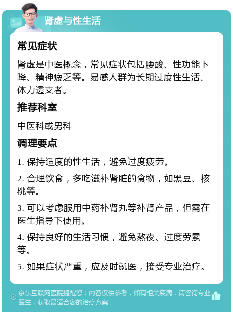 肾虚与性生活 常见症状 肾虚是中医概念，常见症状包括腰酸、性功能下降、精神疲乏等。易感人群为长期过度性生活、体力透支者。 推荐科室 中医科或男科 调理要点 1. 保持适度的性生活，避免过度疲劳。 2. 合理饮食，多吃滋补肾脏的食物，如黑豆、核桃等。 3. 可以考虑服用中药补肾丸等补肾产品，但需在医生指导下使用。 4. 保持良好的生活习惯，避免熬夜、过度劳累等。 5. 如果症状严重，应及时就医，接受专业治疗。