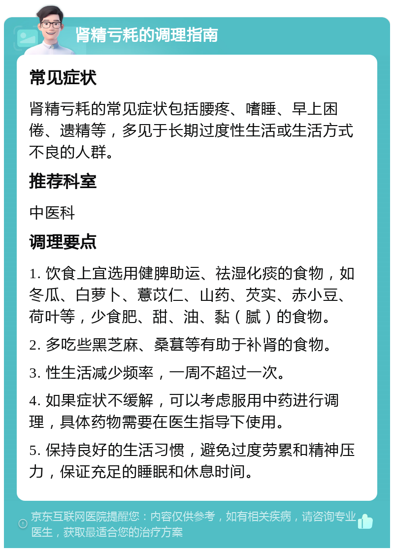 肾精亏耗的调理指南 常见症状 肾精亏耗的常见症状包括腰疼、嗜睡、早上困倦、遗精等，多见于长期过度性生活或生活方式不良的人群。 推荐科室 中医科 调理要点 1. 饮食上宜选用健脾助运、祛湿化痰的食物，如冬瓜、白萝卜、薏苡仁、山药、芡实、赤小豆、荷叶等，少食肥、甜、油、黏（腻）的食物。 2. 多吃些黑芝麻、桑葚等有助于补肾的食物。 3. 性生活减少频率，一周不超过一次。 4. 如果症状不缓解，可以考虑服用中药进行调理，具体药物需要在医生指导下使用。 5. 保持良好的生活习惯，避免过度劳累和精神压力，保证充足的睡眠和休息时间。