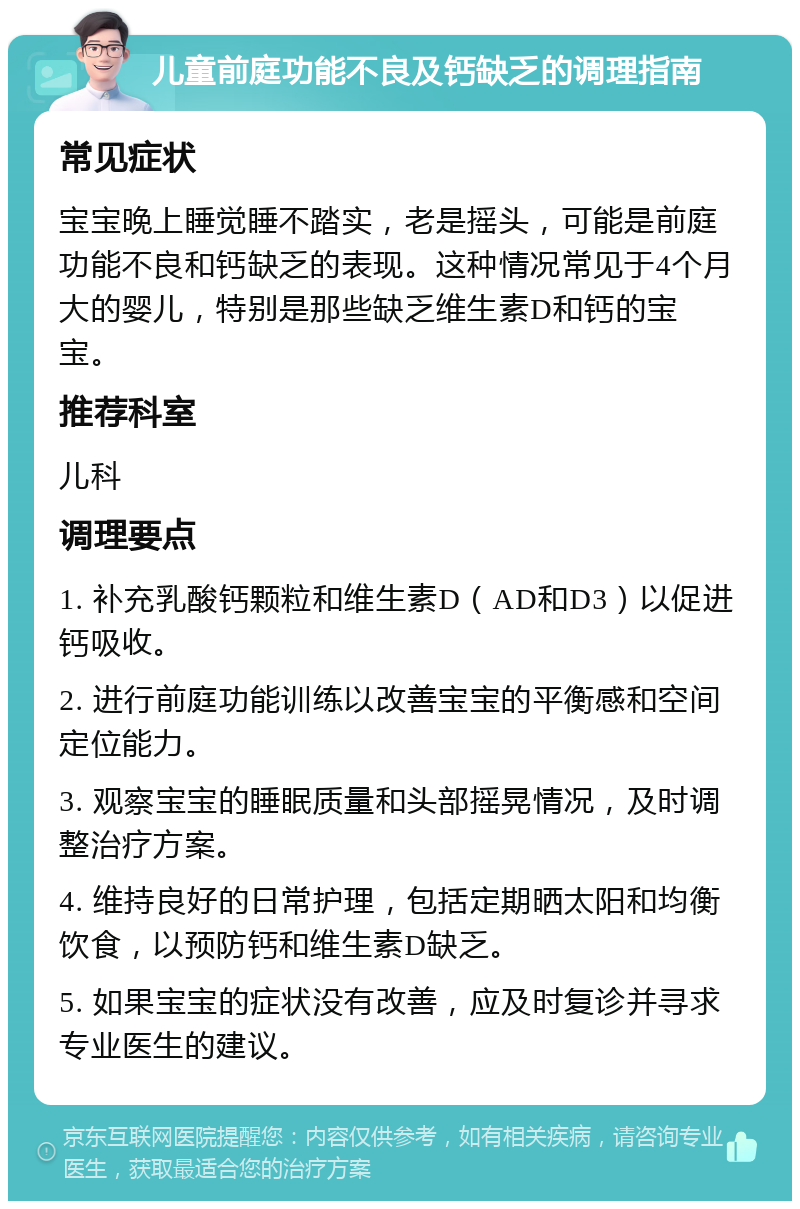 儿童前庭功能不良及钙缺乏的调理指南 常见症状 宝宝晚上睡觉睡不踏实，老是摇头，可能是前庭功能不良和钙缺乏的表现。这种情况常见于4个月大的婴儿，特别是那些缺乏维生素D和钙的宝宝。 推荐科室 儿科 调理要点 1. 补充乳酸钙颗粒和维生素D（AD和D3）以促进钙吸收。 2. 进行前庭功能训练以改善宝宝的平衡感和空间定位能力。 3. 观察宝宝的睡眠质量和头部摇晃情况，及时调整治疗方案。 4. 维持良好的日常护理，包括定期晒太阳和均衡饮食，以预防钙和维生素D缺乏。 5. 如果宝宝的症状没有改善，应及时复诊并寻求专业医生的建议。