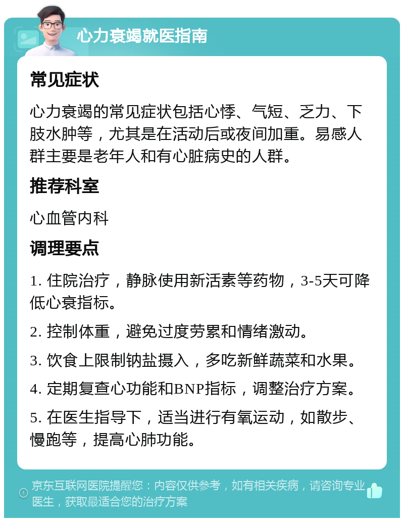 心力衰竭就医指南 常见症状 心力衰竭的常见症状包括心悸、气短、乏力、下肢水肿等，尤其是在活动后或夜间加重。易感人群主要是老年人和有心脏病史的人群。 推荐科室 心血管内科 调理要点 1. 住院治疗，静脉使用新活素等药物，3-5天可降低心衰指标。 2. 控制体重，避免过度劳累和情绪激动。 3. 饮食上限制钠盐摄入，多吃新鲜蔬菜和水果。 4. 定期复查心功能和BNP指标，调整治疗方案。 5. 在医生指导下，适当进行有氧运动，如散步、慢跑等，提高心肺功能。