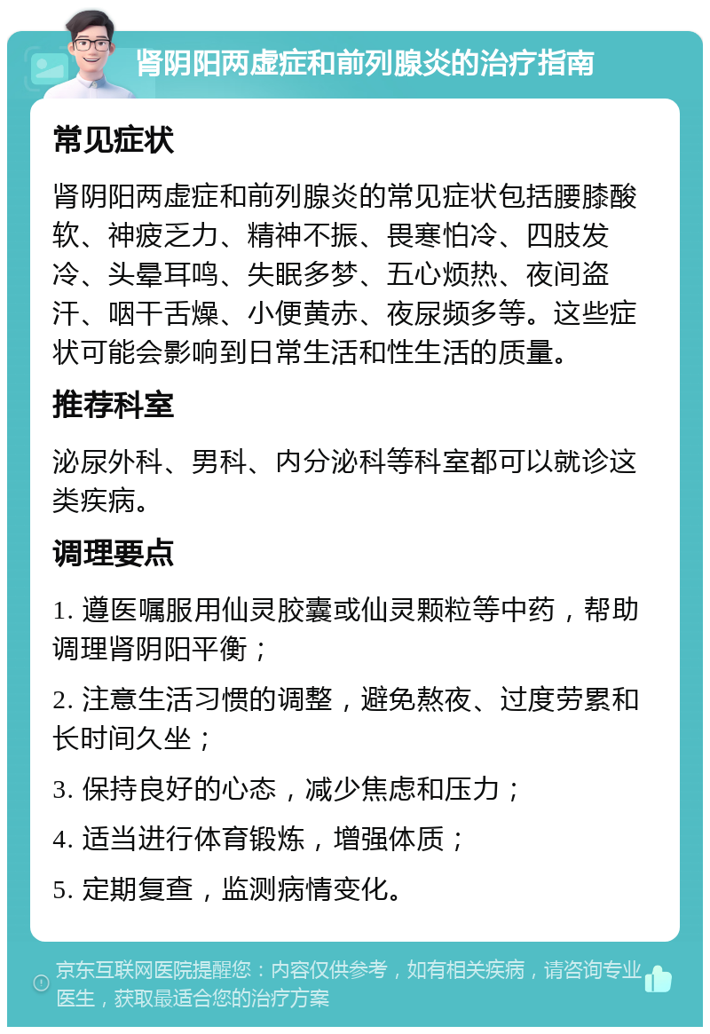 肾阴阳两虚症和前列腺炎的治疗指南 常见症状 肾阴阳两虚症和前列腺炎的常见症状包括腰膝酸软、神疲乏力、精神不振、畏寒怕冷、四肢发冷、头晕耳鸣、失眠多梦、五心烦热、夜间盗汗、咽干舌燥、小便黄赤、夜尿频多等。这些症状可能会影响到日常生活和性生活的质量。 推荐科室 泌尿外科、男科、内分泌科等科室都可以就诊这类疾病。 调理要点 1. 遵医嘱服用仙灵胶囊或仙灵颗粒等中药，帮助调理肾阴阳平衡； 2. 注意生活习惯的调整，避免熬夜、过度劳累和长时间久坐； 3. 保持良好的心态，减少焦虑和压力； 4. 适当进行体育锻炼，增强体质； 5. 定期复查，监测病情变化。