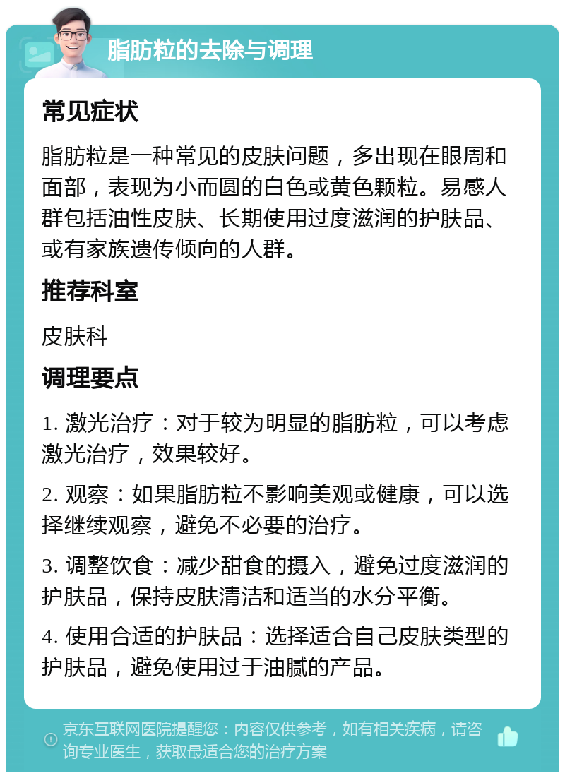 脂肪粒的去除与调理 常见症状 脂肪粒是一种常见的皮肤问题，多出现在眼周和面部，表现为小而圆的白色或黄色颗粒。易感人群包括油性皮肤、长期使用过度滋润的护肤品、或有家族遗传倾向的人群。 推荐科室 皮肤科 调理要点 1. 激光治疗：对于较为明显的脂肪粒，可以考虑激光治疗，效果较好。 2. 观察：如果脂肪粒不影响美观或健康，可以选择继续观察，避免不必要的治疗。 3. 调整饮食：减少甜食的摄入，避免过度滋润的护肤品，保持皮肤清洁和适当的水分平衡。 4. 使用合适的护肤品：选择适合自己皮肤类型的护肤品，避免使用过于油腻的产品。