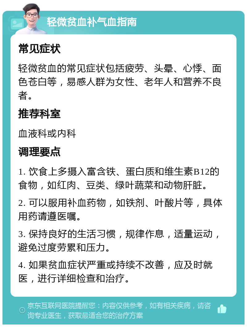 轻微贫血补气血指南 常见症状 轻微贫血的常见症状包括疲劳、头晕、心悸、面色苍白等，易感人群为女性、老年人和营养不良者。 推荐科室 血液科或内科 调理要点 1. 饮食上多摄入富含铁、蛋白质和维生素B12的食物，如红肉、豆类、绿叶蔬菜和动物肝脏。 2. 可以服用补血药物，如铁剂、叶酸片等，具体用药请遵医嘱。 3. 保持良好的生活习惯，规律作息，适量运动，避免过度劳累和压力。 4. 如果贫血症状严重或持续不改善，应及时就医，进行详细检查和治疗。