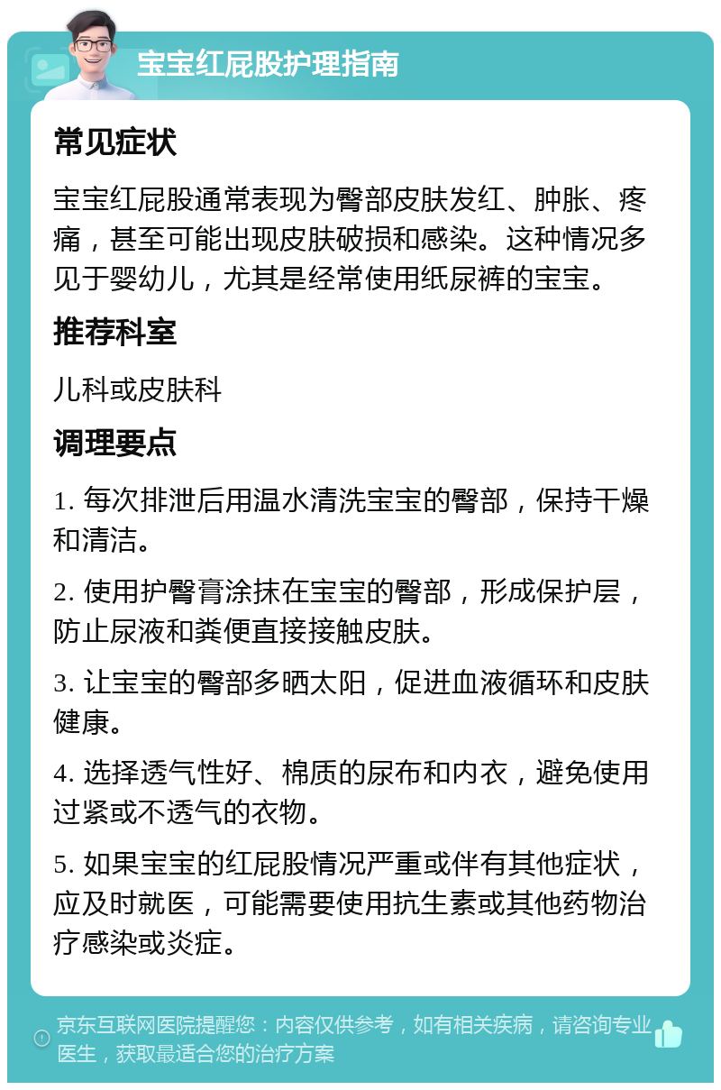 宝宝红屁股护理指南 常见症状 宝宝红屁股通常表现为臀部皮肤发红、肿胀、疼痛，甚至可能出现皮肤破损和感染。这种情况多见于婴幼儿，尤其是经常使用纸尿裤的宝宝。 推荐科室 儿科或皮肤科 调理要点 1. 每次排泄后用温水清洗宝宝的臀部，保持干燥和清洁。 2. 使用护臀膏涂抹在宝宝的臀部，形成保护层，防止尿液和粪便直接接触皮肤。 3. 让宝宝的臀部多晒太阳，促进血液循环和皮肤健康。 4. 选择透气性好、棉质的尿布和内衣，避免使用过紧或不透气的衣物。 5. 如果宝宝的红屁股情况严重或伴有其他症状，应及时就医，可能需要使用抗生素或其他药物治疗感染或炎症。