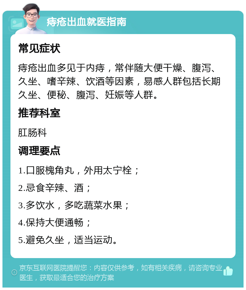 痔疮出血就医指南 常见症状 痔疮出血多见于内痔，常伴随大便干燥、腹泻、久坐、嗜辛辣、饮酒等因素，易感人群包括长期久坐、便秘、腹泻、妊娠等人群。 推荐科室 肛肠科 调理要点 1.口服槐角丸，外用太宁栓； 2.忌食辛辣、酒； 3.多饮水，多吃蔬菜水果； 4.保持大便通畅； 5.避免久坐，适当运动。