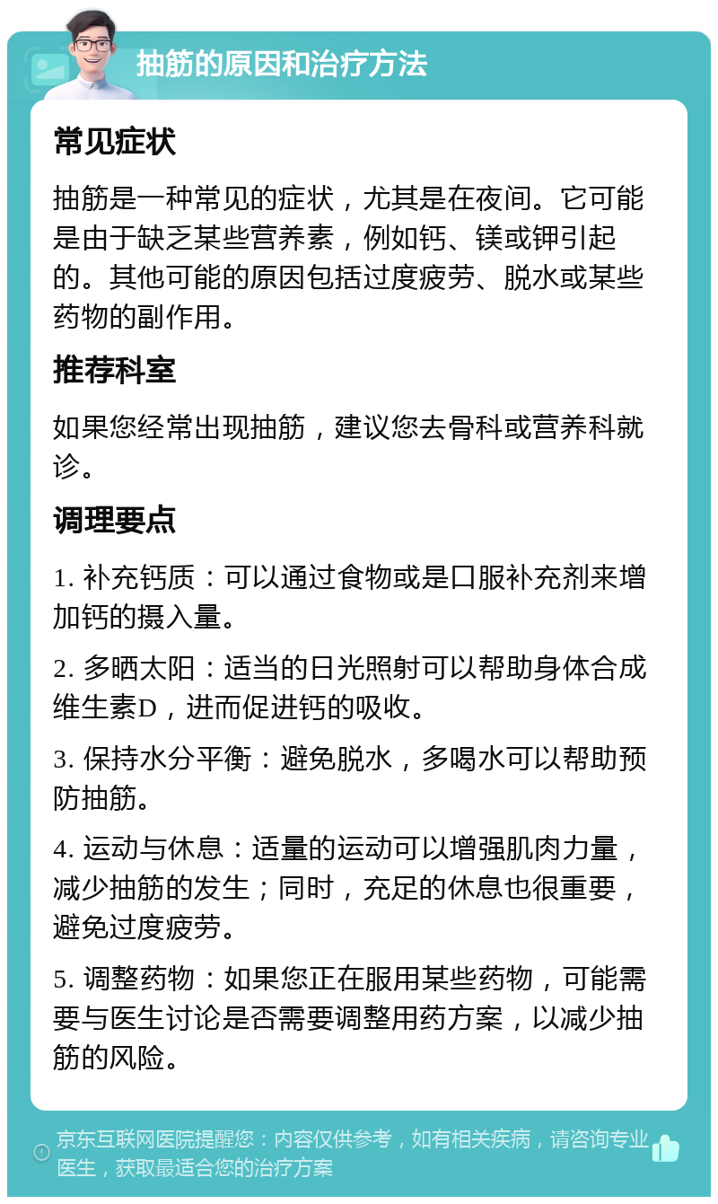 抽筋的原因和治疗方法 常见症状 抽筋是一种常见的症状，尤其是在夜间。它可能是由于缺乏某些营养素，例如钙、镁或钾引起的。其他可能的原因包括过度疲劳、脱水或某些药物的副作用。 推荐科室 如果您经常出现抽筋，建议您去骨科或营养科就诊。 调理要点 1. 补充钙质：可以通过食物或是口服补充剂来增加钙的摄入量。 2. 多晒太阳：适当的日光照射可以帮助身体合成维生素D，进而促进钙的吸收。 3. 保持水分平衡：避免脱水，多喝水可以帮助预防抽筋。 4. 运动与休息：适量的运动可以增强肌肉力量，减少抽筋的发生；同时，充足的休息也很重要，避免过度疲劳。 5. 调整药物：如果您正在服用某些药物，可能需要与医生讨论是否需要调整用药方案，以减少抽筋的风险。