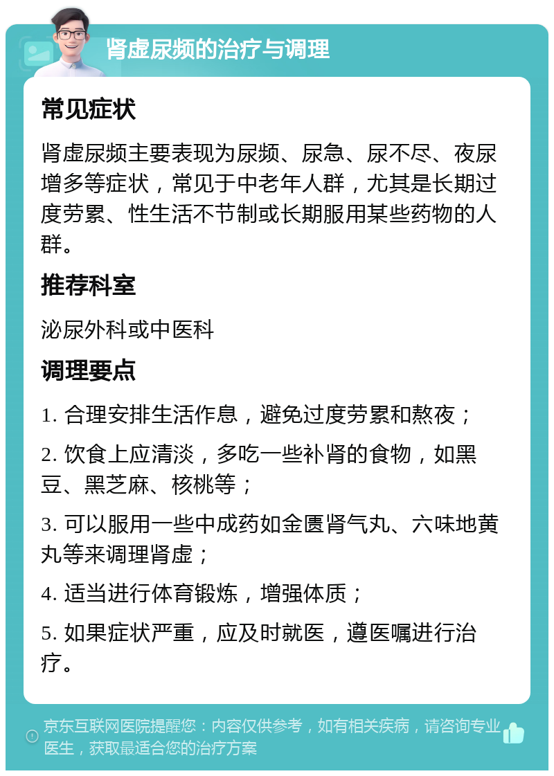 肾虚尿频的治疗与调理 常见症状 肾虚尿频主要表现为尿频、尿急、尿不尽、夜尿增多等症状，常见于中老年人群，尤其是长期过度劳累、性生活不节制或长期服用某些药物的人群。 推荐科室 泌尿外科或中医科 调理要点 1. 合理安排生活作息，避免过度劳累和熬夜； 2. 饮食上应清淡，多吃一些补肾的食物，如黑豆、黑芝麻、核桃等； 3. 可以服用一些中成药如金匮肾气丸、六味地黄丸等来调理肾虚； 4. 适当进行体育锻炼，增强体质； 5. 如果症状严重，应及时就医，遵医嘱进行治疗。