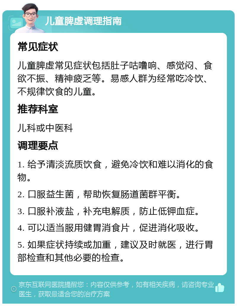 儿童脾虚调理指南 常见症状 儿童脾虚常见症状包括肚子咕噜响、感觉闷、食欲不振、精神疲乏等。易感人群为经常吃冷饮、不规律饮食的儿童。 推荐科室 儿科或中医科 调理要点 1. 给予清淡流质饮食，避免冷饮和难以消化的食物。 2. 口服益生菌，帮助恢复肠道菌群平衡。 3. 口服补液盐，补充电解质，防止低钾血症。 4. 可以适当服用健胃消食片，促进消化吸收。 5. 如果症状持续或加重，建议及时就医，进行胃部检查和其他必要的检查。