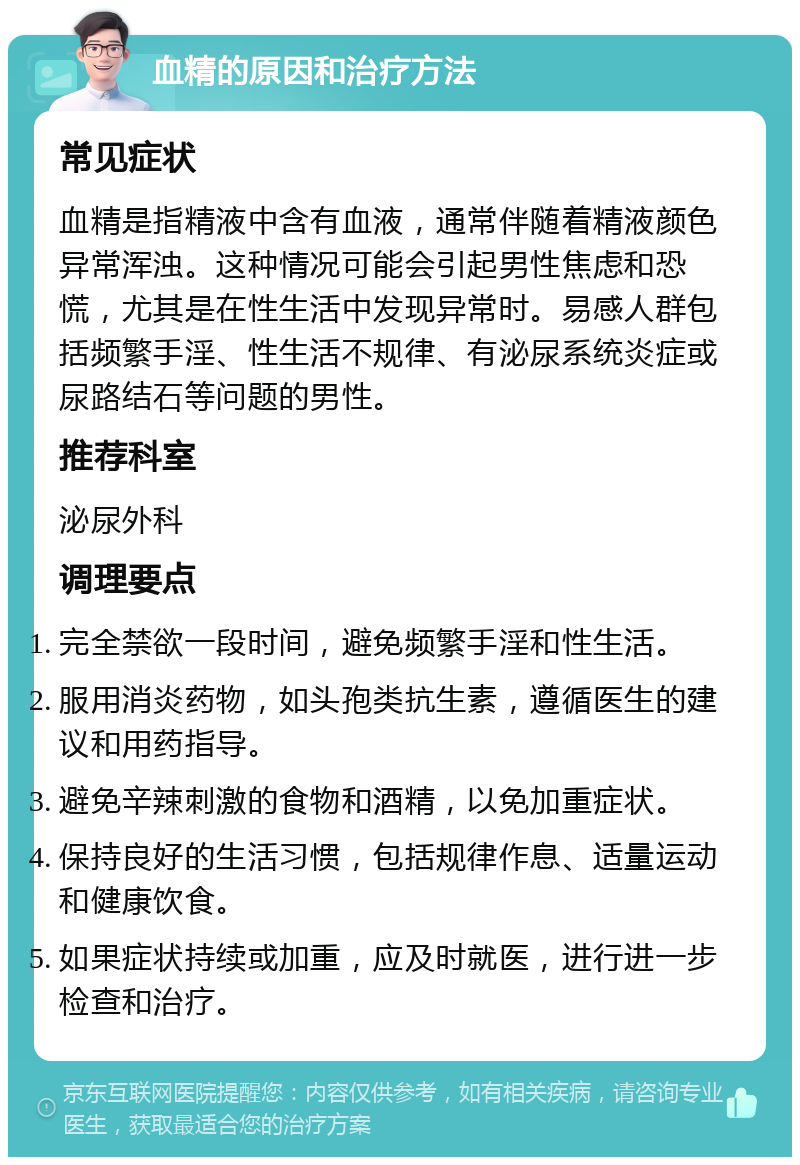 血精的原因和治疗方法 常见症状 血精是指精液中含有血液，通常伴随着精液颜色异常浑浊。这种情况可能会引起男性焦虑和恐慌，尤其是在性生活中发现异常时。易感人群包括频繁手淫、性生活不规律、有泌尿系统炎症或尿路结石等问题的男性。 推荐科室 泌尿外科 调理要点 完全禁欲一段时间，避免频繁手淫和性生活。 服用消炎药物，如头孢类抗生素，遵循医生的建议和用药指导。 避免辛辣刺激的食物和酒精，以免加重症状。 保持良好的生活习惯，包括规律作息、适量运动和健康饮食。 如果症状持续或加重，应及时就医，进行进一步检查和治疗。