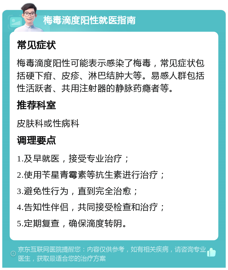 梅毒滴度阳性就医指南 常见症状 梅毒滴度阳性可能表示感染了梅毒，常见症状包括硬下疳、皮疹、淋巴结肿大等。易感人群包括性活跃者、共用注射器的静脉药瘾者等。 推荐科室 皮肤科或性病科 调理要点 1.及早就医，接受专业治疗； 2.使用苄星青霉素等抗生素进行治疗； 3.避免性行为，直到完全治愈； 4.告知性伴侣，共同接受检查和治疗； 5.定期复查，确保滴度转阴。