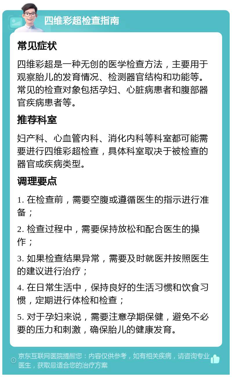 四维彩超检查指南 常见症状 四维彩超是一种无创的医学检查方法，主要用于观察胎儿的发育情况、检测器官结构和功能等。常见的检查对象包括孕妇、心脏病患者和腹部器官疾病患者等。 推荐科室 妇产科、心血管内科、消化内科等科室都可能需要进行四维彩超检查，具体科室取决于被检查的器官或疾病类型。 调理要点 1. 在检查前，需要空腹或遵循医生的指示进行准备； 2. 检查过程中，需要保持放松和配合医生的操作； 3. 如果检查结果异常，需要及时就医并按照医生的建议进行治疗； 4. 在日常生活中，保持良好的生活习惯和饮食习惯，定期进行体检和检查； 5. 对于孕妇来说，需要注意孕期保健，避免不必要的压力和刺激，确保胎儿的健康发育。