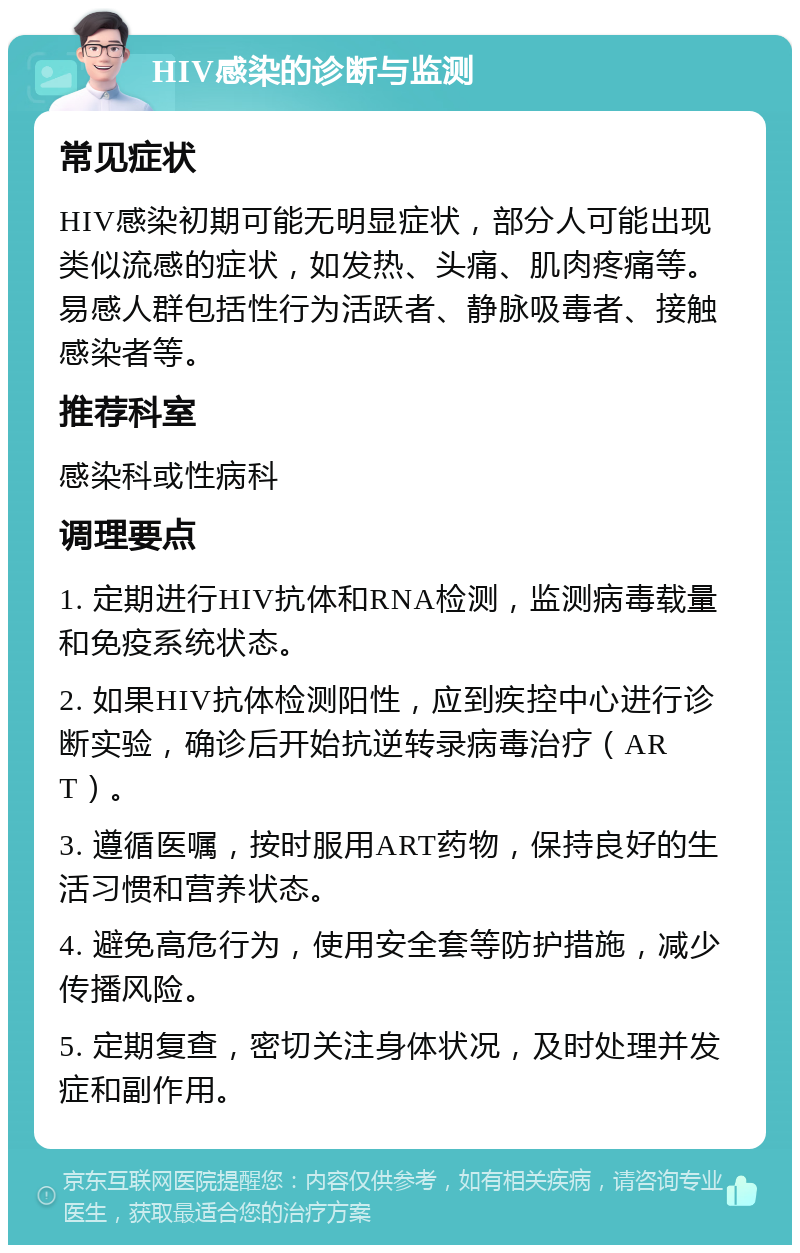 HIV感染的诊断与监测 常见症状 HIV感染初期可能无明显症状，部分人可能出现类似流感的症状，如发热、头痛、肌肉疼痛等。易感人群包括性行为活跃者、静脉吸毒者、接触感染者等。 推荐科室 感染科或性病科 调理要点 1. 定期进行HIV抗体和RNA检测，监测病毒载量和免疫系统状态。 2. 如果HIV抗体检测阳性，应到疾控中心进行诊断实验，确诊后开始抗逆转录病毒治疗（ART）。 3. 遵循医嘱，按时服用ART药物，保持良好的生活习惯和营养状态。 4. 避免高危行为，使用安全套等防护措施，减少传播风险。 5. 定期复查，密切关注身体状况，及时处理并发症和副作用。