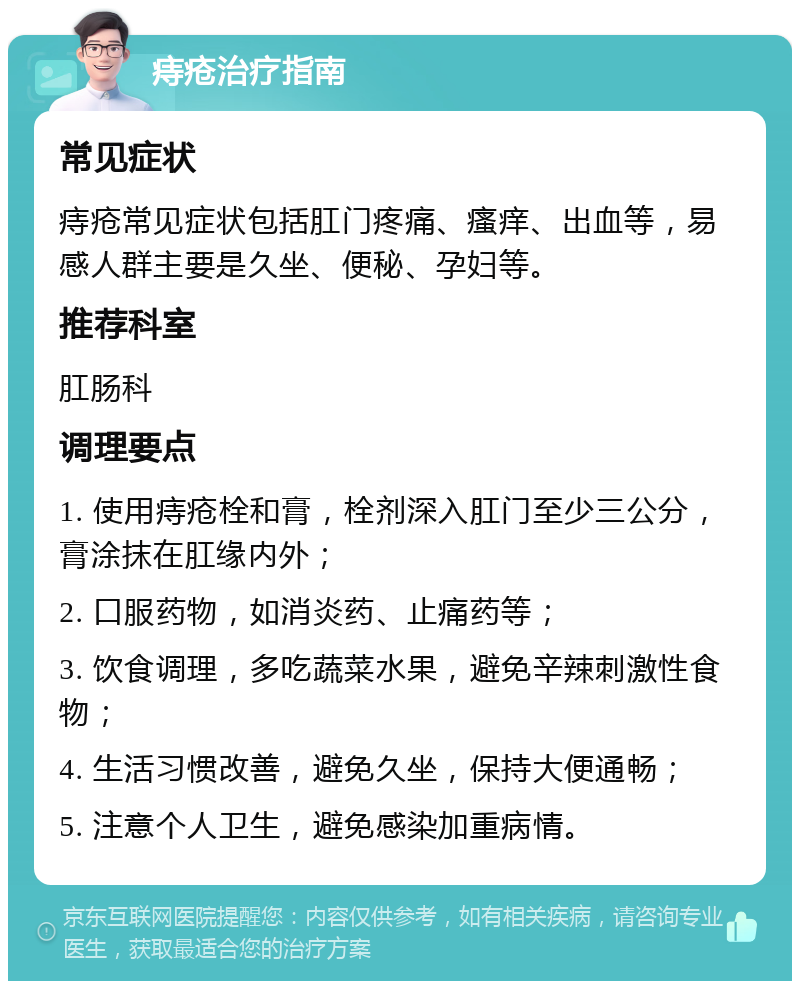 痔疮治疗指南 常见症状 痔疮常见症状包括肛门疼痛、瘙痒、出血等，易感人群主要是久坐、便秘、孕妇等。 推荐科室 肛肠科 调理要点 1. 使用痔疮栓和膏，栓剂深入肛门至少三公分，膏涂抹在肛缘内外； 2. 口服药物，如消炎药、止痛药等； 3. 饮食调理，多吃蔬菜水果，避免辛辣刺激性食物； 4. 生活习惯改善，避免久坐，保持大便通畅； 5. 注意个人卫生，避免感染加重病情。