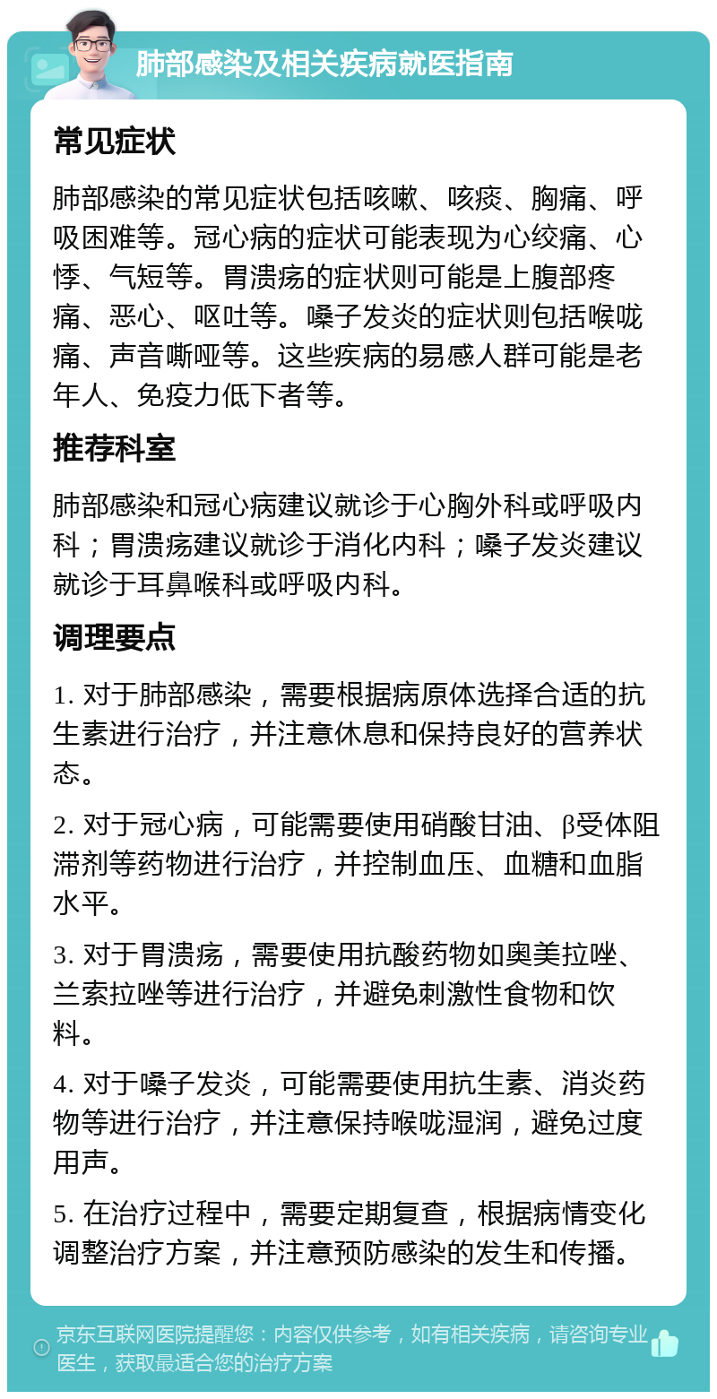 肺部感染及相关疾病就医指南 常见症状 肺部感染的常见症状包括咳嗽、咳痰、胸痛、呼吸困难等。冠心病的症状可能表现为心绞痛、心悸、气短等。胃溃疡的症状则可能是上腹部疼痛、恶心、呕吐等。嗓子发炎的症状则包括喉咙痛、声音嘶哑等。这些疾病的易感人群可能是老年人、免疫力低下者等。 推荐科室 肺部感染和冠心病建议就诊于心胸外科或呼吸内科；胃溃疡建议就诊于消化内科；嗓子发炎建议就诊于耳鼻喉科或呼吸内科。 调理要点 1. 对于肺部感染，需要根据病原体选择合适的抗生素进行治疗，并注意休息和保持良好的营养状态。 2. 对于冠心病，可能需要使用硝酸甘油、β受体阻滞剂等药物进行治疗，并控制血压、血糖和血脂水平。 3. 对于胃溃疡，需要使用抗酸药物如奥美拉唑、兰索拉唑等进行治疗，并避免刺激性食物和饮料。 4. 对于嗓子发炎，可能需要使用抗生素、消炎药物等进行治疗，并注意保持喉咙湿润，避免过度用声。 5. 在治疗过程中，需要定期复查，根据病情变化调整治疗方案，并注意预防感染的发生和传播。