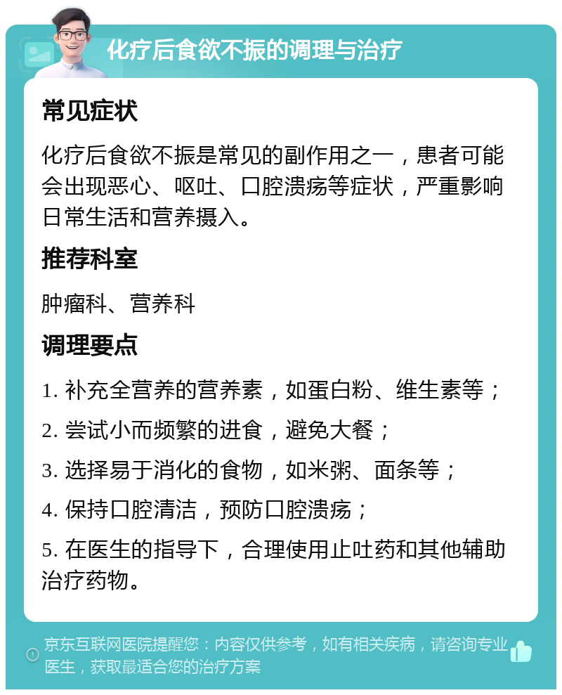 化疗后食欲不振的调理与治疗 常见症状 化疗后食欲不振是常见的副作用之一，患者可能会出现恶心、呕吐、口腔溃疡等症状，严重影响日常生活和营养摄入。 推荐科室 肿瘤科、营养科 调理要点 1. 补充全营养的营养素，如蛋白粉、维生素等； 2. 尝试小而频繁的进食，避免大餐； 3. 选择易于消化的食物，如米粥、面条等； 4. 保持口腔清洁，预防口腔溃疡； 5. 在医生的指导下，合理使用止吐药和其他辅助治疗药物。