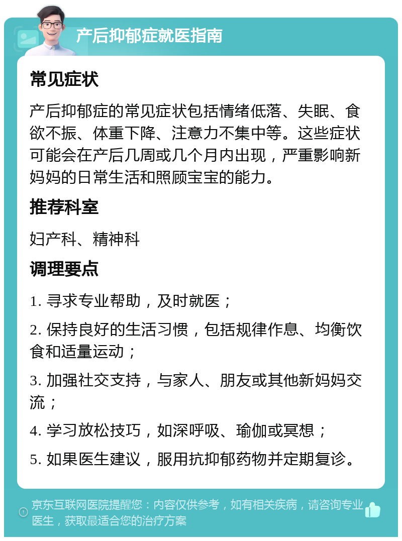 产后抑郁症就医指南 常见症状 产后抑郁症的常见症状包括情绪低落、失眠、食欲不振、体重下降、注意力不集中等。这些症状可能会在产后几周或几个月内出现，严重影响新妈妈的日常生活和照顾宝宝的能力。 推荐科室 妇产科、精神科 调理要点 1. 寻求专业帮助，及时就医； 2. 保持良好的生活习惯，包括规律作息、均衡饮食和适量运动； 3. 加强社交支持，与家人、朋友或其他新妈妈交流； 4. 学习放松技巧，如深呼吸、瑜伽或冥想； 5. 如果医生建议，服用抗抑郁药物并定期复诊。