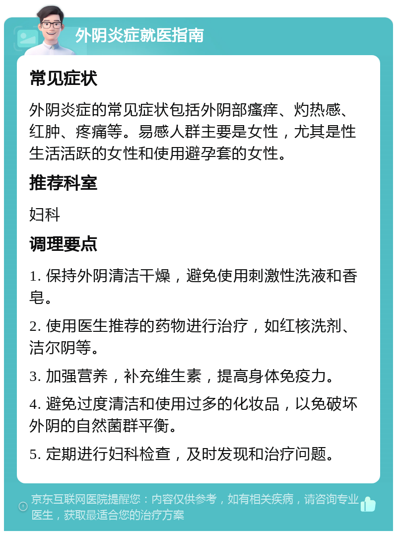 外阴炎症就医指南 常见症状 外阴炎症的常见症状包括外阴部瘙痒、灼热感、红肿、疼痛等。易感人群主要是女性，尤其是性生活活跃的女性和使用避孕套的女性。 推荐科室 妇科 调理要点 1. 保持外阴清洁干燥，避免使用刺激性洗液和香皂。 2. 使用医生推荐的药物进行治疗，如红核洗剂、洁尔阴等。 3. 加强营养，补充维生素，提高身体免疫力。 4. 避免过度清洁和使用过多的化妆品，以免破坏外阴的自然菌群平衡。 5. 定期进行妇科检查，及时发现和治疗问题。