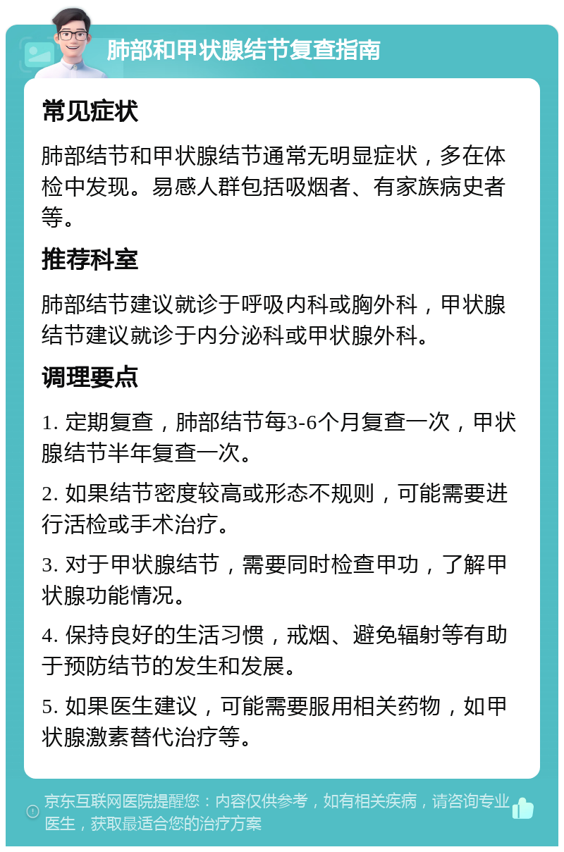 肺部和甲状腺结节复查指南 常见症状 肺部结节和甲状腺结节通常无明显症状，多在体检中发现。易感人群包括吸烟者、有家族病史者等。 推荐科室 肺部结节建议就诊于呼吸内科或胸外科，甲状腺结节建议就诊于内分泌科或甲状腺外科。 调理要点 1. 定期复查，肺部结节每3-6个月复查一次，甲状腺结节半年复查一次。 2. 如果结节密度较高或形态不规则，可能需要进行活检或手术治疗。 3. 对于甲状腺结节，需要同时检查甲功，了解甲状腺功能情况。 4. 保持良好的生活习惯，戒烟、避免辐射等有助于预防结节的发生和发展。 5. 如果医生建议，可能需要服用相关药物，如甲状腺激素替代治疗等。