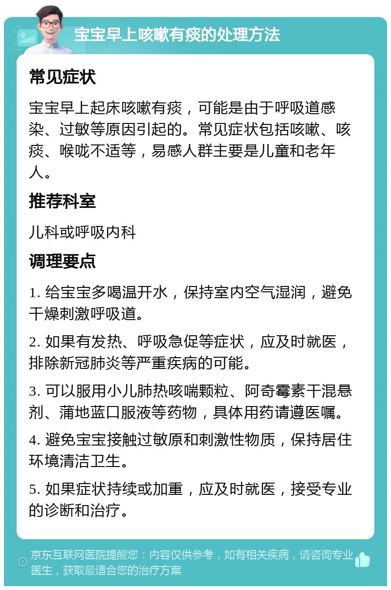 宝宝早上咳嗽有痰的处理方法 常见症状 宝宝早上起床咳嗽有痰，可能是由于呼吸道感染、过敏等原因引起的。常见症状包括咳嗽、咳痰、喉咙不适等，易感人群主要是儿童和老年人。 推荐科室 儿科或呼吸内科 调理要点 1. 给宝宝多喝温开水，保持室内空气湿润，避免干燥刺激呼吸道。 2. 如果有发热、呼吸急促等症状，应及时就医，排除新冠肺炎等严重疾病的可能。 3. 可以服用小儿肺热咳喘颗粒、阿奇霉素干混悬剂、蒲地蓝口服液等药物，具体用药请遵医嘱。 4. 避免宝宝接触过敏原和刺激性物质，保持居住环境清洁卫生。 5. 如果症状持续或加重，应及时就医，接受专业的诊断和治疗。