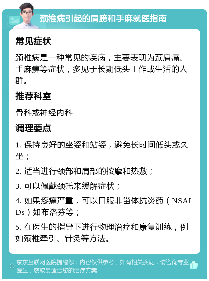 颈椎病引起的肩膀和手麻就医指南 常见症状 颈椎病是一种常见的疾病，主要表现为颈肩痛、手麻痹等症状，多见于长期低头工作或生活的人群。 推荐科室 骨科或神经内科 调理要点 1. 保持良好的坐姿和站姿，避免长时间低头或久坐； 2. 适当进行颈部和肩部的按摩和热敷； 3. 可以佩戴颈托来缓解症状； 4. 如果疼痛严重，可以口服非甾体抗炎药（NSAIDs）如布洛芬等； 5. 在医生的指导下进行物理治疗和康复训练，例如颈椎牵引、针灸等方法。