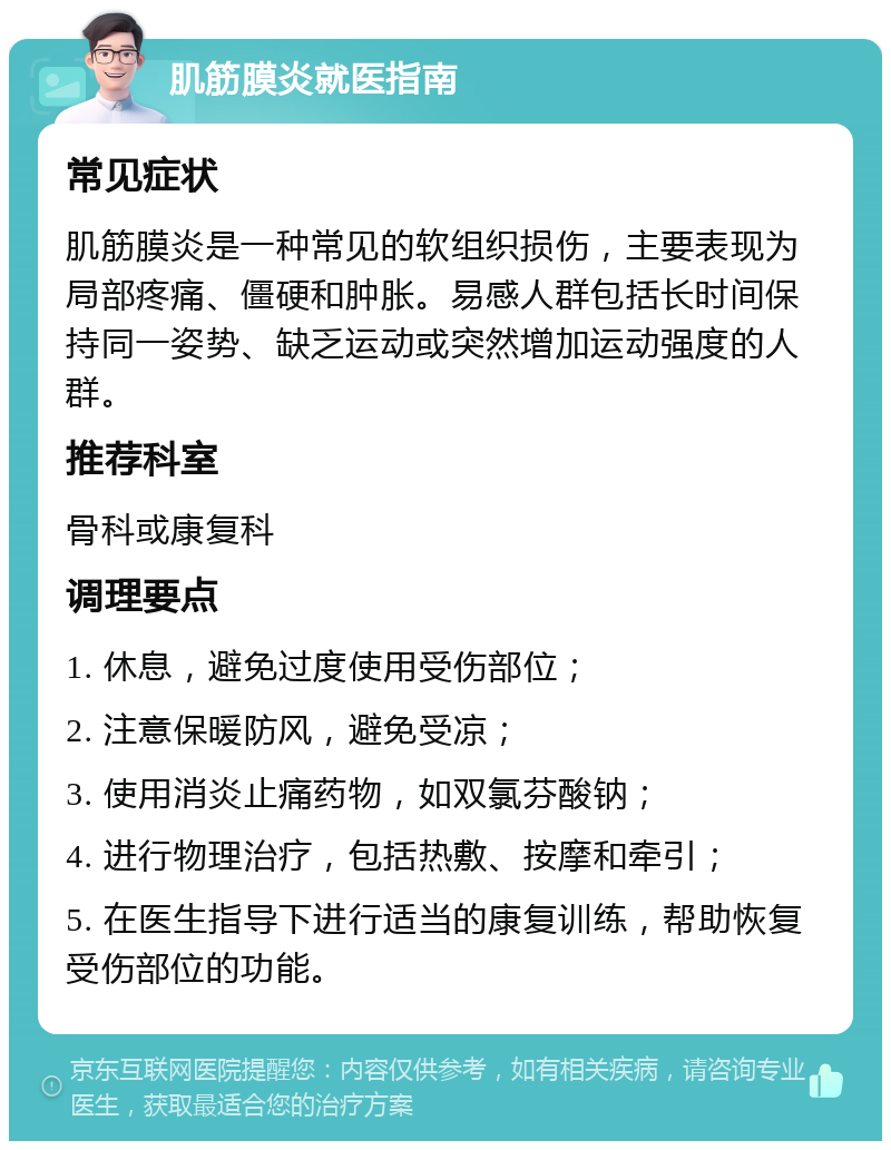 肌筋膜炎就医指南 常见症状 肌筋膜炎是一种常见的软组织损伤，主要表现为局部疼痛、僵硬和肿胀。易感人群包括长时间保持同一姿势、缺乏运动或突然增加运动强度的人群。 推荐科室 骨科或康复科 调理要点 1. 休息，避免过度使用受伤部位； 2. 注意保暖防风，避免受凉； 3. 使用消炎止痛药物，如双氯芬酸钠； 4. 进行物理治疗，包括热敷、按摩和牵引； 5. 在医生指导下进行适当的康复训练，帮助恢复受伤部位的功能。