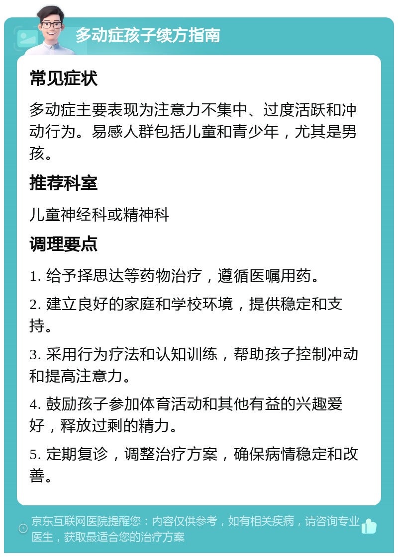 多动症孩子续方指南 常见症状 多动症主要表现为注意力不集中、过度活跃和冲动行为。易感人群包括儿童和青少年，尤其是男孩。 推荐科室 儿童神经科或精神科 调理要点 1. 给予择思达等药物治疗，遵循医嘱用药。 2. 建立良好的家庭和学校环境，提供稳定和支持。 3. 采用行为疗法和认知训练，帮助孩子控制冲动和提高注意力。 4. 鼓励孩子参加体育活动和其他有益的兴趣爱好，释放过剩的精力。 5. 定期复诊，调整治疗方案，确保病情稳定和改善。