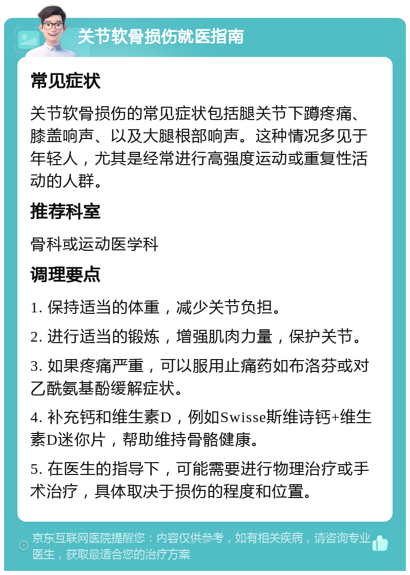 关节软骨损伤就医指南 常见症状 关节软骨损伤的常见症状包括腿关节下蹲疼痛、膝盖响声、以及大腿根部响声。这种情况多见于年轻人，尤其是经常进行高强度运动或重复性活动的人群。 推荐科室 骨科或运动医学科 调理要点 1. 保持适当的体重，减少关节负担。 2. 进行适当的锻炼，增强肌肉力量，保护关节。 3. 如果疼痛严重，可以服用止痛药如布洛芬或对乙酰氨基酚缓解症状。 4. 补充钙和维生素D，例如Swisse斯维诗钙+维生素D迷你片，帮助维持骨骼健康。 5. 在医生的指导下，可能需要进行物理治疗或手术治疗，具体取决于损伤的程度和位置。