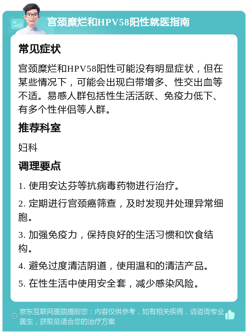 宫颈糜烂和HPV58阳性就医指南 常见症状 宫颈糜烂和HPV58阳性可能没有明显症状，但在某些情况下，可能会出现白带增多、性交出血等不适。易感人群包括性生活活跃、免疫力低下、有多个性伴侣等人群。 推荐科室 妇科 调理要点 1. 使用安达芬等抗病毒药物进行治疗。 2. 定期进行宫颈癌筛查，及时发现并处理异常细胞。 3. 加强免疫力，保持良好的生活习惯和饮食结构。 4. 避免过度清洁阴道，使用温和的清洁产品。 5. 在性生活中使用安全套，减少感染风险。