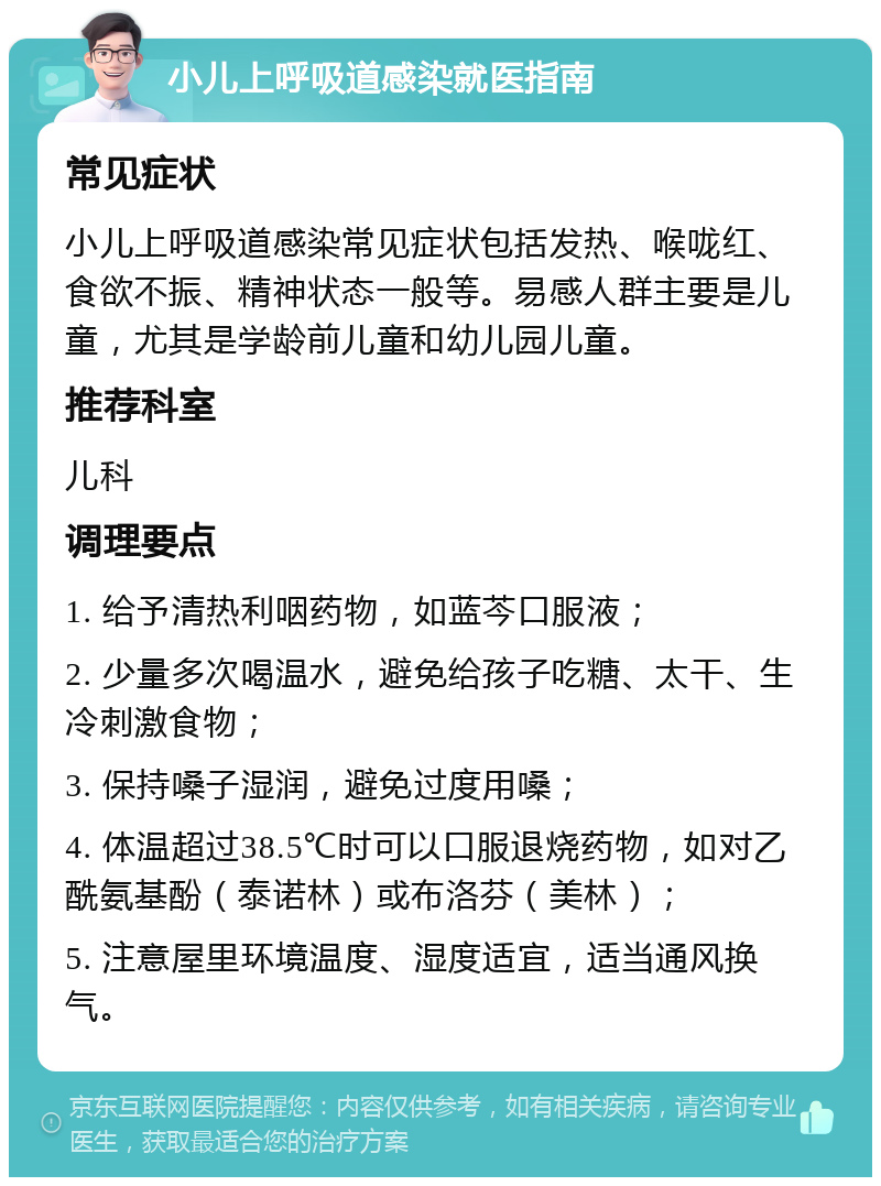 小儿上呼吸道感染就医指南 常见症状 小儿上呼吸道感染常见症状包括发热、喉咙红、食欲不振、精神状态一般等。易感人群主要是儿童，尤其是学龄前儿童和幼儿园儿童。 推荐科室 儿科 调理要点 1. 给予清热利咽药物，如蓝芩口服液； 2. 少量多次喝温水，避免给孩子吃糖、太干、生冷刺激食物； 3. 保持嗓子湿润，避免过度用嗓； 4. 体温超过38.5℃时可以口服退烧药物，如对乙酰氨基酚（泰诺林）或布洛芬（美林）； 5. 注意屋里环境温度、湿度适宜，适当通风换气。