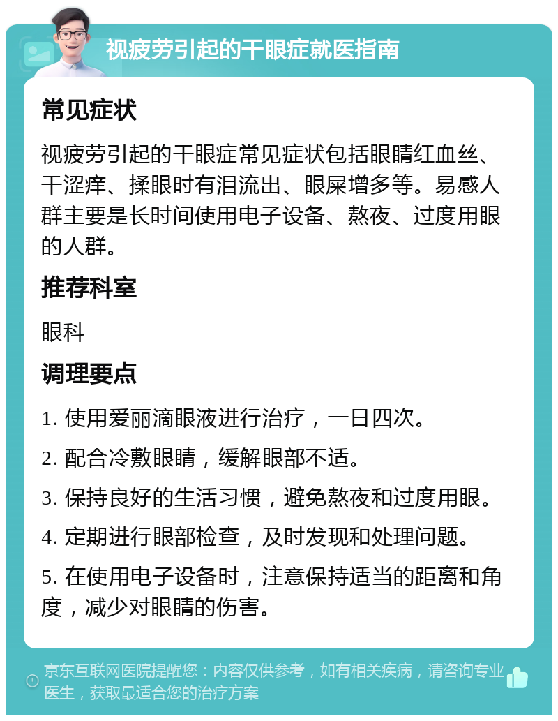 视疲劳引起的干眼症就医指南 常见症状 视疲劳引起的干眼症常见症状包括眼睛红血丝、干涩痒、揉眼时有泪流出、眼屎增多等。易感人群主要是长时间使用电子设备、熬夜、过度用眼的人群。 推荐科室 眼科 调理要点 1. 使用爱丽滴眼液进行治疗，一日四次。 2. 配合冷敷眼睛，缓解眼部不适。 3. 保持良好的生活习惯，避免熬夜和过度用眼。 4. 定期进行眼部检查，及时发现和处理问题。 5. 在使用电子设备时，注意保持适当的距离和角度，减少对眼睛的伤害。